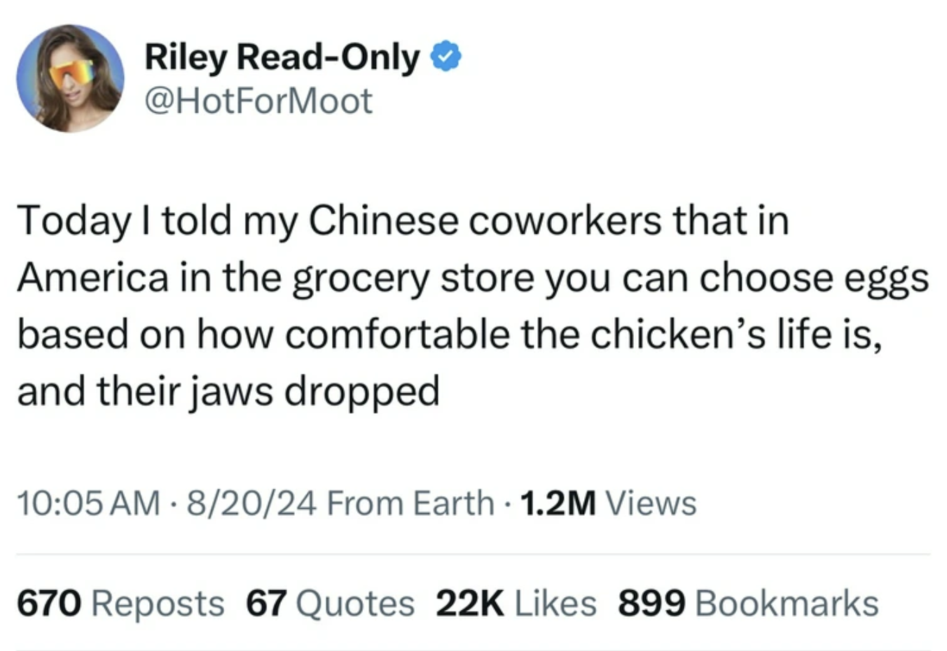 screenshot - Riley ReadOnly Today I told my Chinese coworkers that in America in the grocery store you can choose eggs based on how comfortable the chicken's life is, and their jaws dropped 82024 From Earth 1.2M Views 670 Reposts 67 Quotes 22K 899 Bookmar